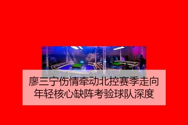 廖三宁伤情牵动北控赛季走向 年轻核心缺阵考验球队深度